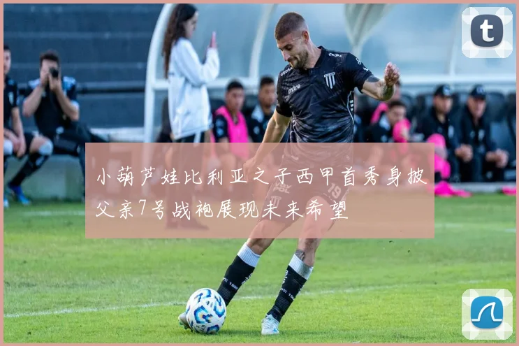 小葫芦娃比利亚之子西甲首秀身披父亲7号战袍展现未来希望