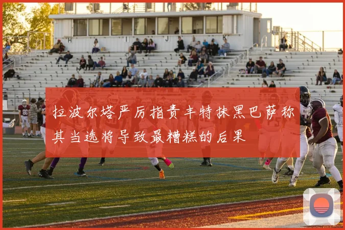 拉波尔塔严厉指责丰特抹黑巴萨称其当选将导致最糟糕的后果