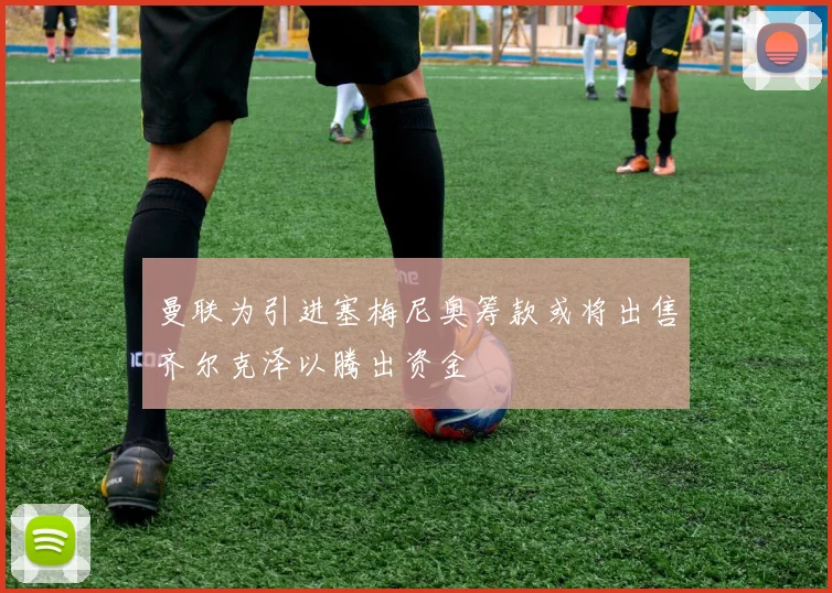 曼联为引进塞梅尼奥筹款或将出售齐尔克泽以腾出资金