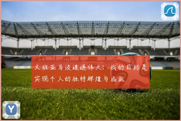 文班亚马谈追逐伟大：我的目标是实现个人的独特辉煌与成就