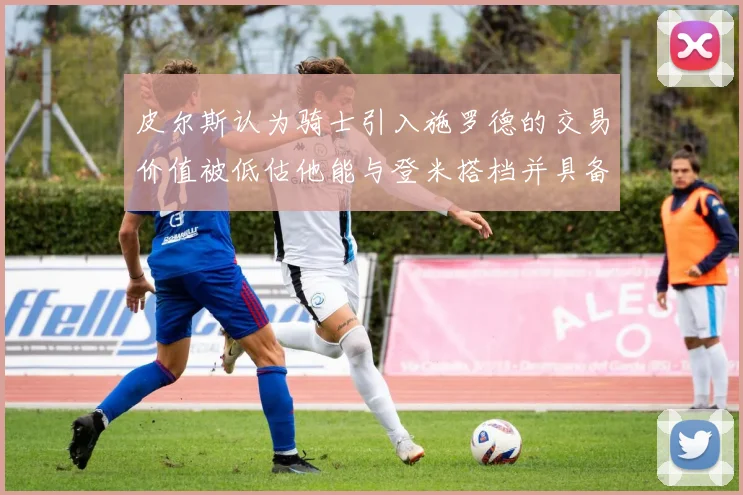 皮尔斯认为骑士引入施罗德的交易价值被低估他能与登米搭档并具备防守能力