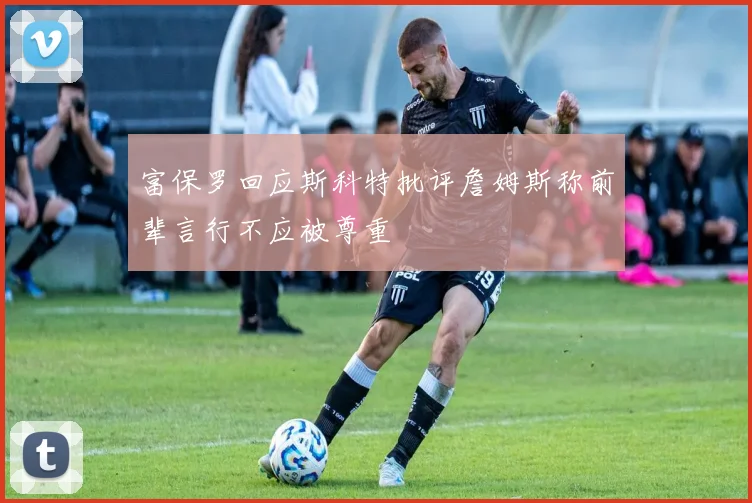 富保罗回应斯科特批评詹姆斯称前辈言行不应被尊重