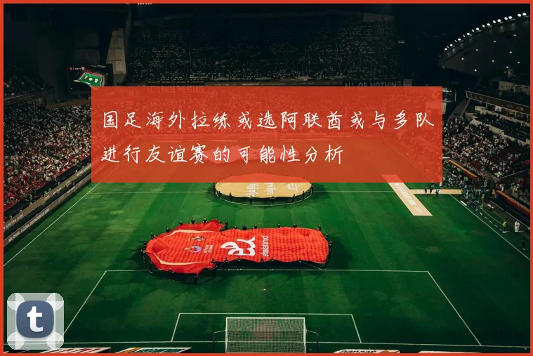 国足海外拉练或选阿联酋或与多队进行友谊赛的可能性分析