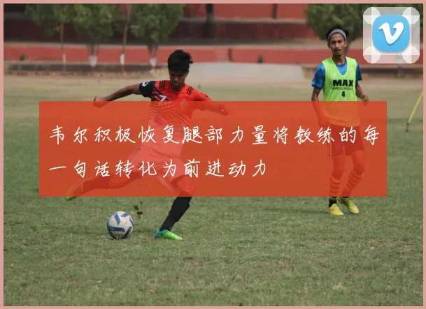 韦尔积极恢复腿部力量将教练的每一句话转化为前进动力
