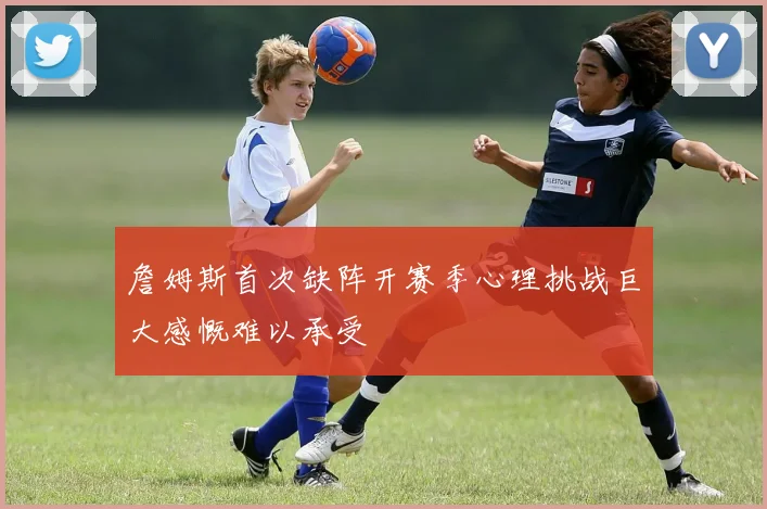 詹姆斯首次缺阵开赛季心理挑战巨大感慨难以承受