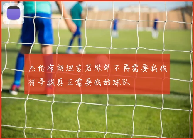 杰伦布朗坦言若绿军不再需要我我将寻找真正需要我的球队