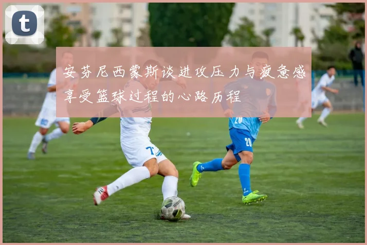 安芬尼西蒙斯谈进攻压力与疲惫感享受篮球过程的心路历程