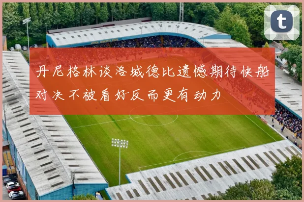 丹尼格林谈洛城德比遗憾期待快船对决不被看好反而更有动力