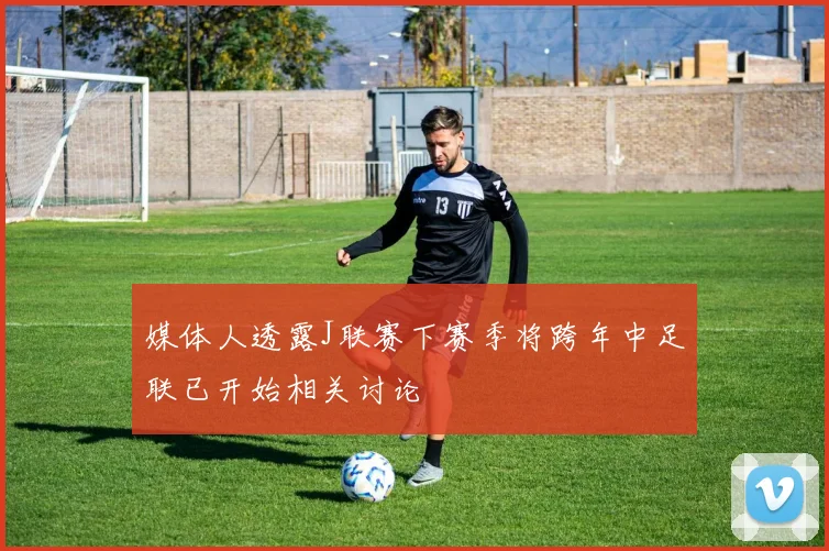 媒体人透露J联赛下赛季将跨年中足联已开始相关讨论