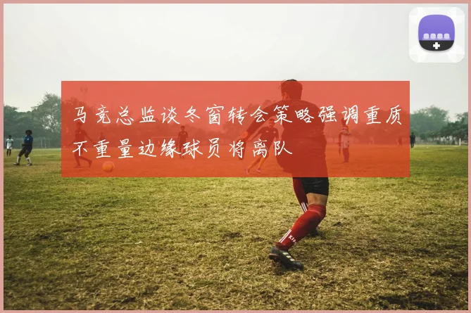 马竞总监谈冬窗转会策略强调重质不重量边缘球员将离队