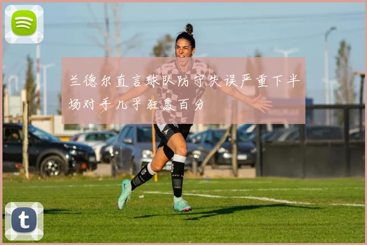 兰德尔直言球队防守失误严重下半场对手几乎狂轰百分