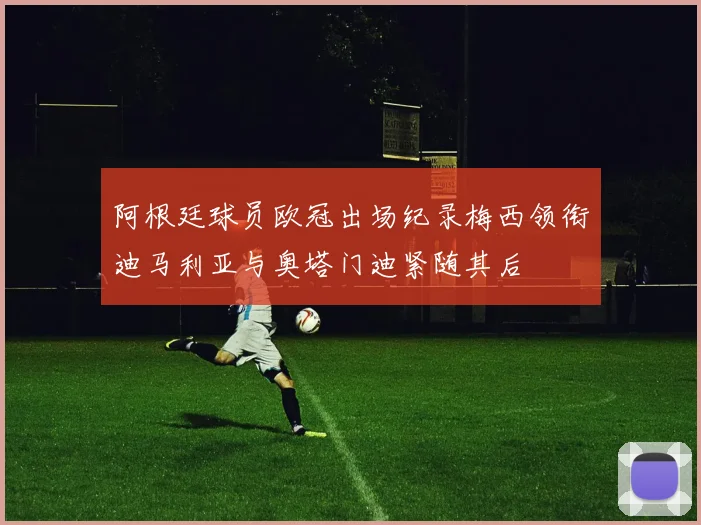 阿根廷球员欧冠出场纪录梅西领衔迪马利亚与奥塔门迪紧随其后