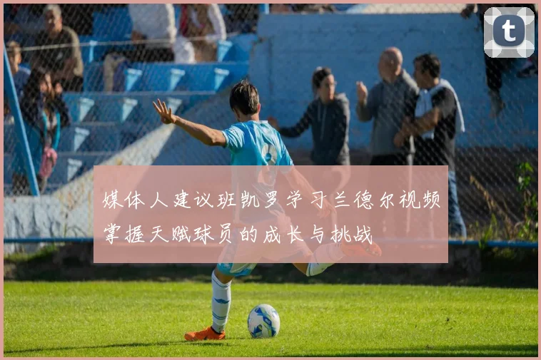 媒体人建议班凯罗学习兰德尔视频掌握天赋球员的成长与挑战