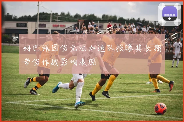 姆巴佩因伤无法加速队报曝其长期带伤作战影响表现