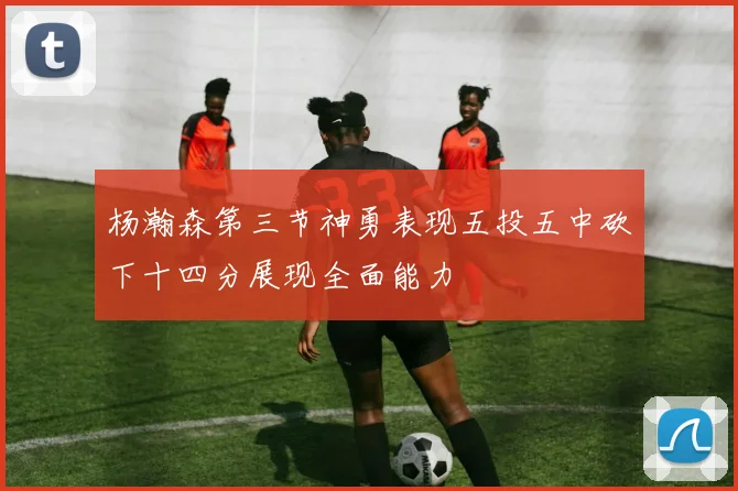 杨瀚森第三节神勇表现五投五中砍下十四分展现全面能力