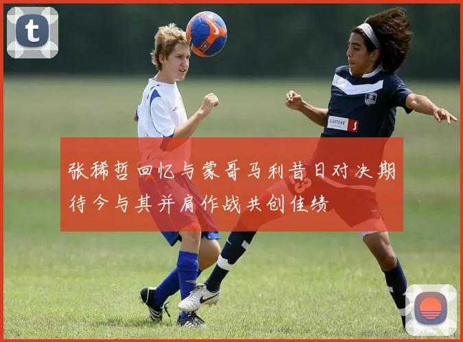 张稀哲回忆与蒙哥马利昔日对决期待今与其并肩作战共创佳绩