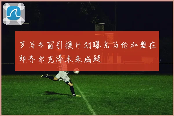罗马冬窗引援计划曝光马伦加盟在即齐尔克泽未来成疑