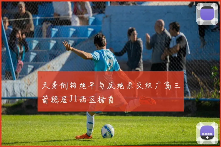 天秀倒钩绝平与反绝杀交织广岛三箭稳居J1西区榜首