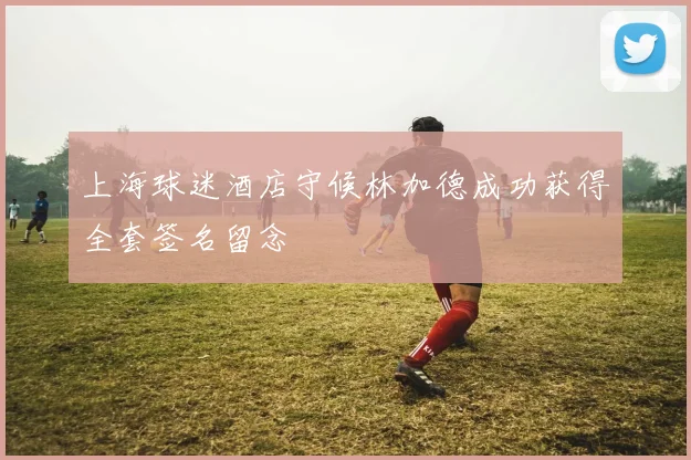 上海球迷酒店守候林加德成功获得全套签名留念