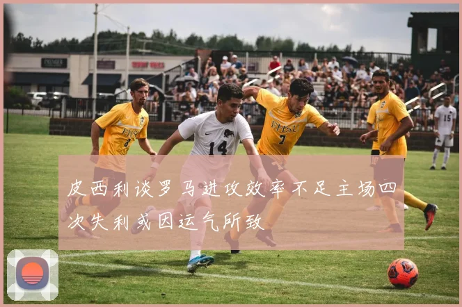 皮西利谈罗马进攻效率不足主场四次失利或因运气所致
