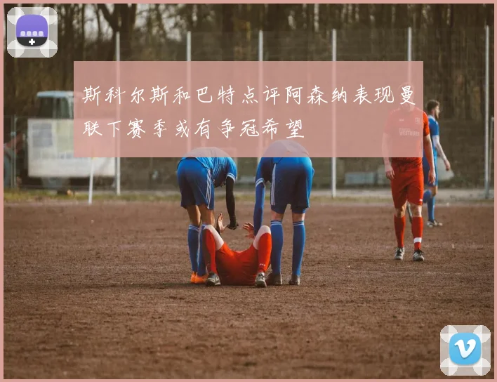 斯科尔斯和巴特点评阿森纳表现曼联下赛季或有争冠希望