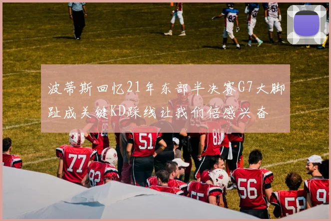 波蒂斯回忆21年东部半决赛G7大脚趾成关键KD踩线让我们倍感兴奋