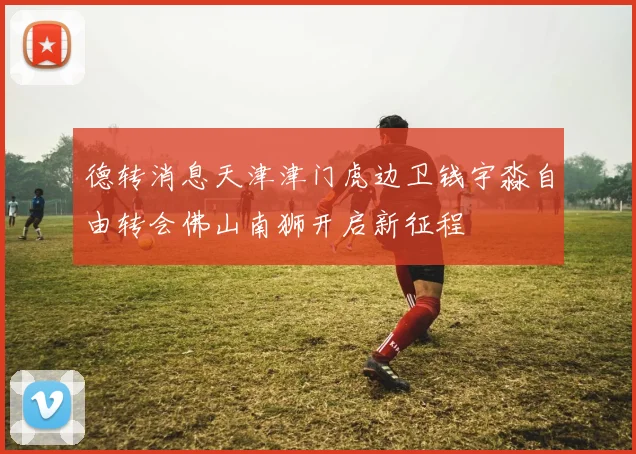 德转消息天津津门虎边卫钱宇淼自由转会佛山南狮开启新征程