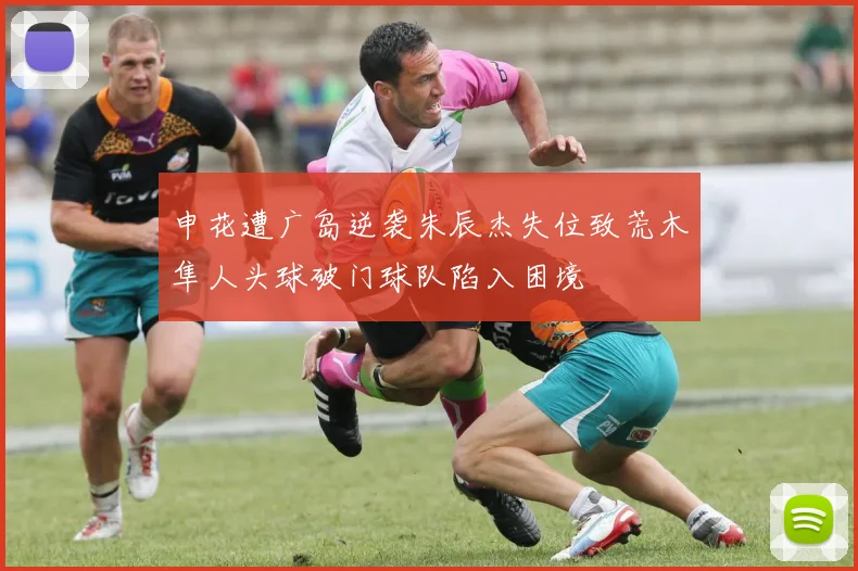 申花遭广岛逆袭朱辰杰失位致荒木隼人头球破门球队陷入困境