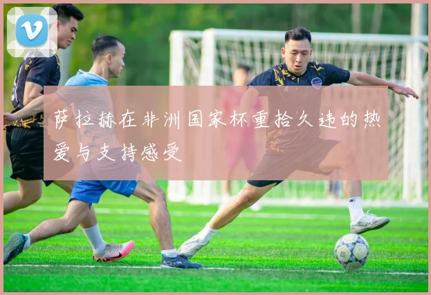萨拉赫在非洲国家杯重拾久违的热爱与支持感受