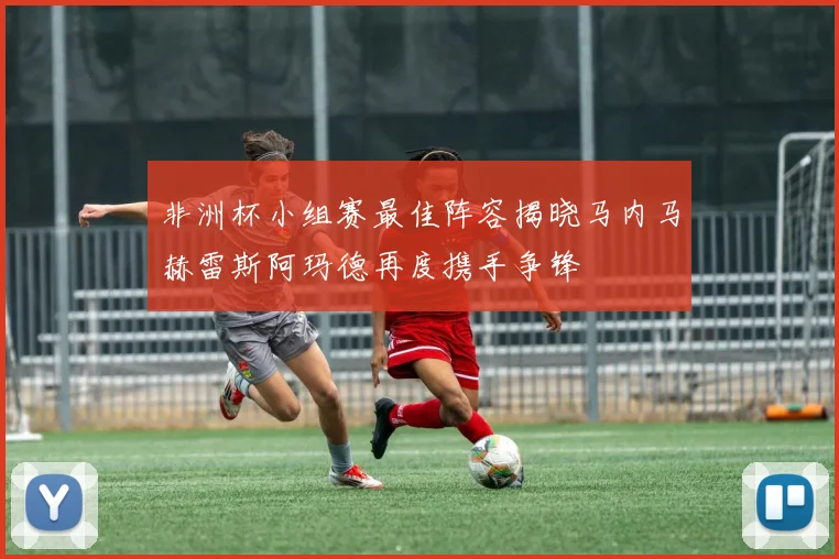 非洲杯小组赛最佳阵容揭晓马内马赫雷斯阿玛德再度携手争锋