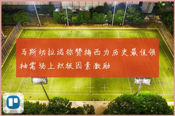 马斯切拉诺称赞梅西为历史最佳领袖需场上积极因素激励