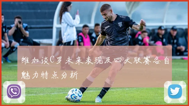 维加谈C罗未来表现及四大联赛各自魅力特点分析