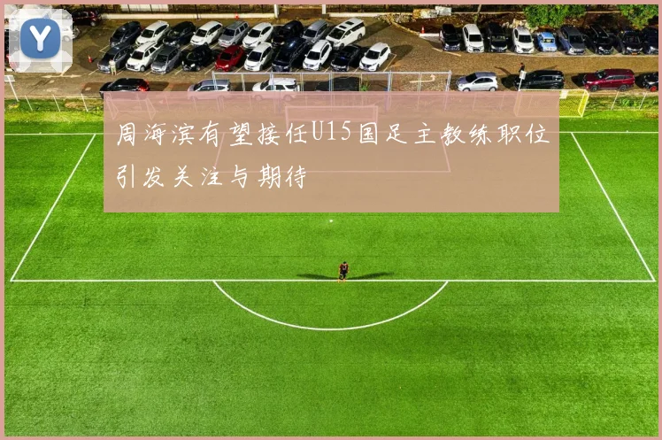 周海滨有望接任U15国足主教练职位引发关注与期待
