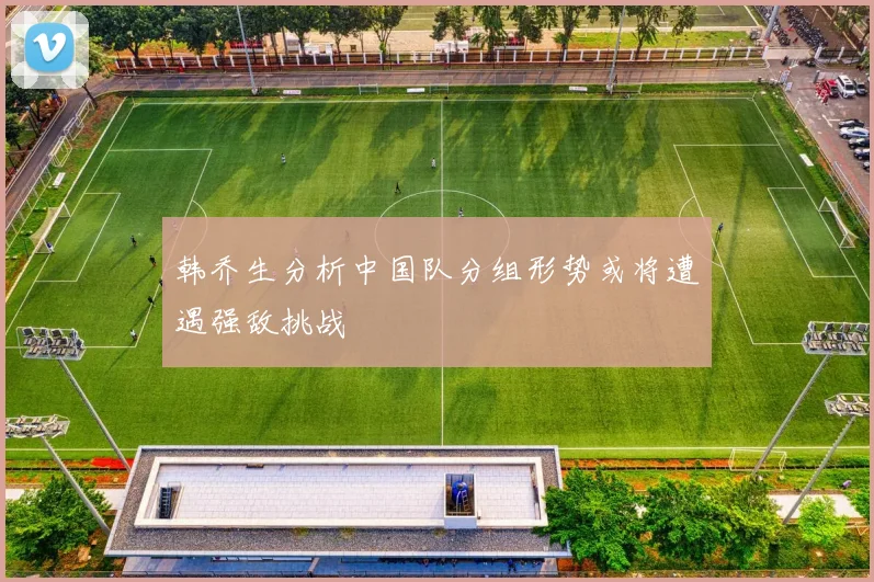 韩乔生分析中国队分组形势或将遭遇强敌挑战