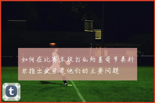 如何在比赛末段打乱约基奇节奏科尔指出疲劳是他们的主要问题