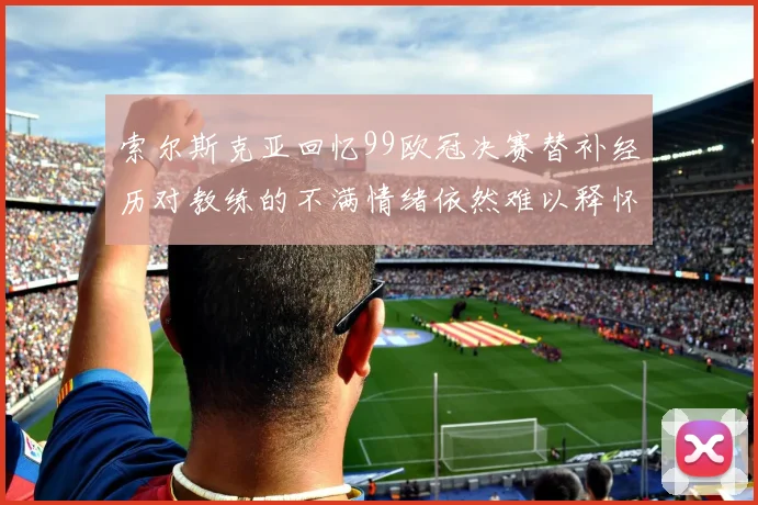 索尔斯克亚回忆99欧冠决赛替补经历对教练的不满情绪依然难以释怀