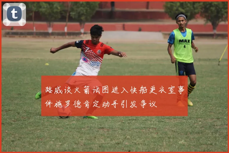 路威谈火箭试图进入快船更衣室事件施罗德肯定动手引发争议