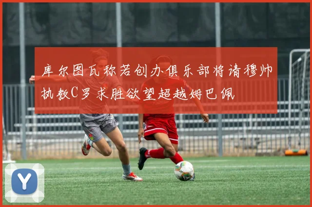 库尔图瓦称若创办俱乐部将请穆帅执教C罗求胜欲望超越姆巴佩